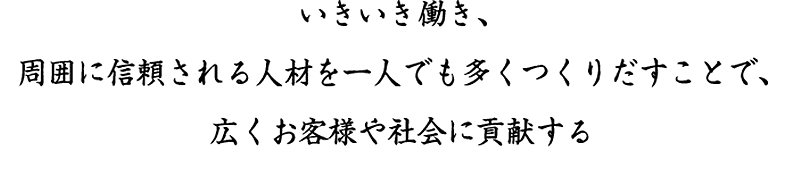 いきいき働き、周囲に信頼される人材を一人でも多くつくりだすことで、広くお客様や社会に貢献する